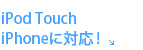 iPod Touch / iPhoneに対応！